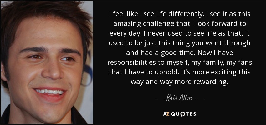 I feel like I see life differently. I see it as this amazing challenge that I look forward to every day. I never used to see life as that. It used to be just this thing you went through and had a good time. Now I have responsibilities to myself, my family, my fans that I have to uphold. It's more exciting this way and way more rewarding. - Kris Allen
