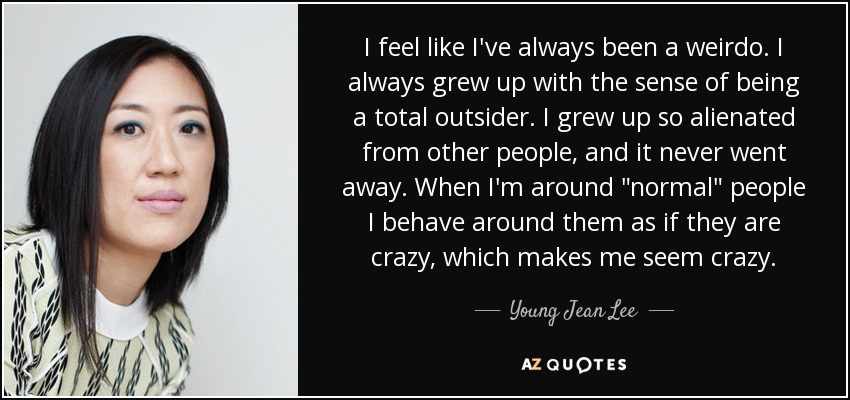 I feel like I've always been a weirdo. I always grew up with the sense of being a total outsider. I grew up so alienated from other people, and it never went away. When I'm around 