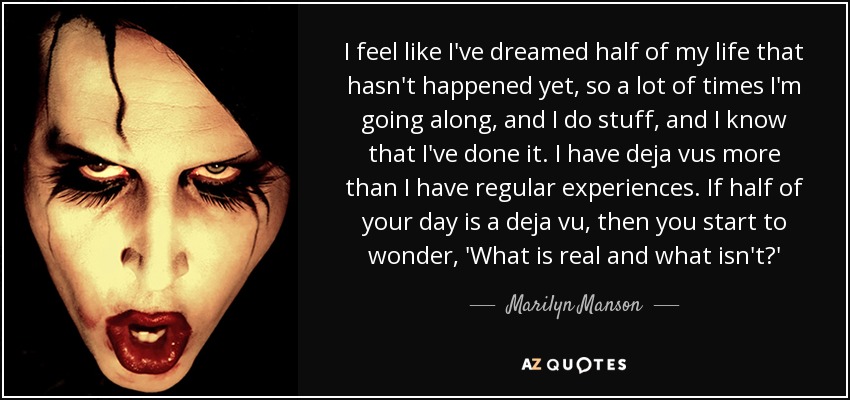 I feel like I've dreamed half of my life that hasn't happened yet, so a lot of times I'm going along, and I do stuff, and I know that I've done it. I have deja vus more than I have regular experiences. If half of your day is a deja vu, then you start to wonder, 'What is real and what isn't?' - Marilyn Manson