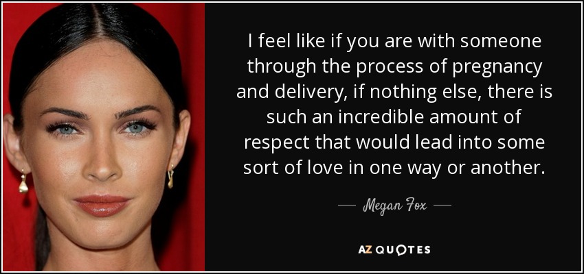 I feel like if you are with someone through the process of pregnancy and delivery, if nothing else, there is such an incredible amount of respect that would lead into some sort of love in one way or another. - Megan Fox