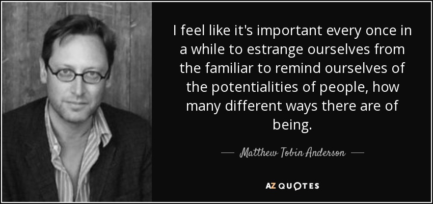 I feel like it's important every once in a while to estrange ourselves from the familiar to remind ourselves of the potentialities of people, how many different ways there are of being. - Matthew Tobin Anderson