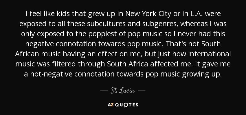 I feel like kids that grew up in New York City or in L.A. were exposed to all these subcultures and subgenres, whereas I was only exposed to the poppiest of pop music so I never had this negative connotation towards pop music. That's not South African music having an effect on me, but just how international music was filtered through South Africa affected me. It gave me a not-negative connotation towards pop music growing up. - St. Lucia