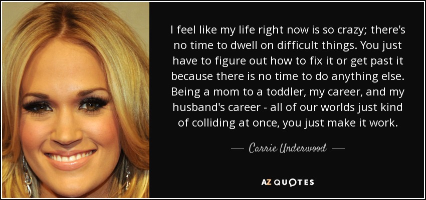 I feel like my life right now is so crazy; there's no time to dwell on difficult things. You just have to figure out how to fix it or get past it because there is no time to do anything else. Being a mom to a toddler, my career, and my husband's career - all of our worlds just kind of colliding at once, you just make it work. - Carrie Underwood