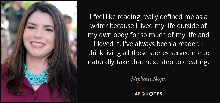 Creo que la lectura me ha definido como escritora porque he vivido fuera de mi cuerpo durante mucho tiempo y me ha encantado. Siempre he sido una lectora. Creo que vivir todas esas historias me sirvió para dar de forma natural el siguiente paso hacia la creación. - Stephenie Meyer