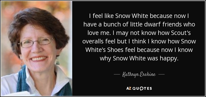 I feel like Snow White because now I have a bunch of little dwarf friends who love me. I may not know how Scout's overalls feel but I think I know how Snow White's Shoes feel because now I know why Snow White was happy. - Kathryn Erskine