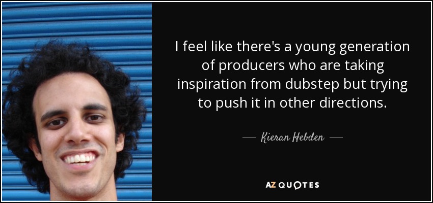 I feel like there's a young generation of producers who are taking inspiration from dubstep but trying to push it in other directions. - Kieran Hebden