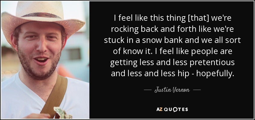 I feel like this thing [that] we're rocking back and forth like we're stuck in a snow bank and we all sort of know it. I feel like people are getting less and less pretentious and less and less hip - hopefully. - Justin Vernon