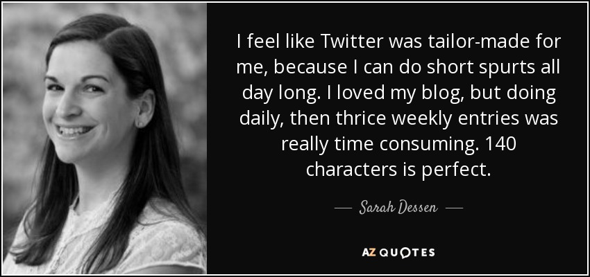 I feel like Twitter was tailor-made for me, because I can do short spurts all day long. I loved my blog, but doing daily, then thrice weekly entries was really time consuming. 140 characters is perfect. - Sarah Dessen