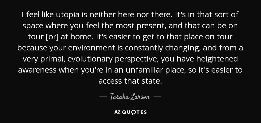 I feel like utopia is neither here nor there. It's in that sort of space where you feel the most present, and that can be on tour [or] at home. It's easier to get to that place on tour because your environment is constantly changing, and from a very primal, evolutionary perspective, you have heightened awareness when you're in an unfamiliar place, so it's easier to access that state. - Taraka Larson