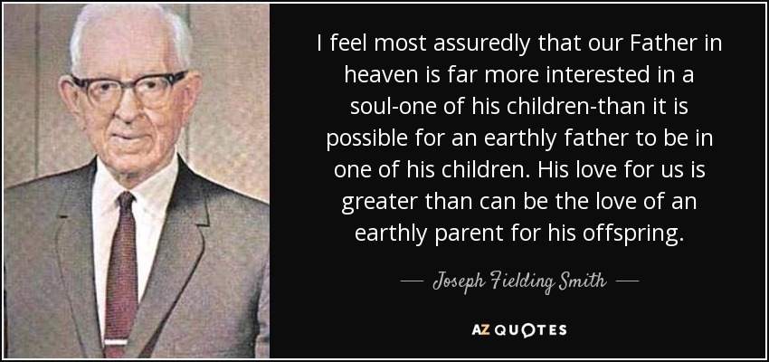 I feel most assuredly that our Father in heaven is far more interested in a soul-one of his children-than it is possible for an earthly father to be in one of his children. His love for us is greater than can be the love of an earthly parent for his offspring. - Joseph Fielding Smith