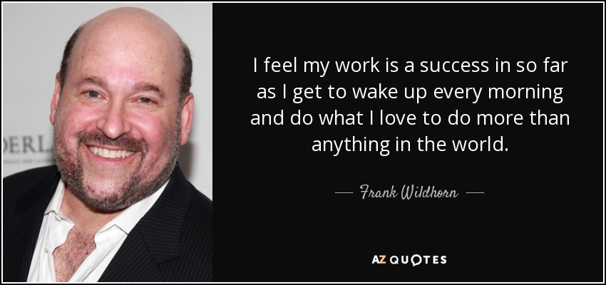 I feel my work is a success in so far as I get to wake up every morning and do what I love to do more than anything in the world. - Frank Wildhorn