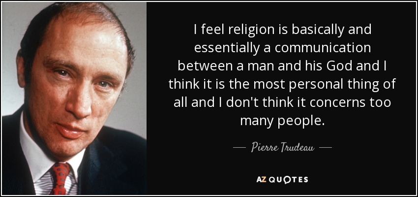 Creo que la religión es básica y esencialmente una comunicación entre un hombre y su Dios y creo que es lo más personal de todo y no creo que concierna a demasiada gente. - Pierre Trudeau