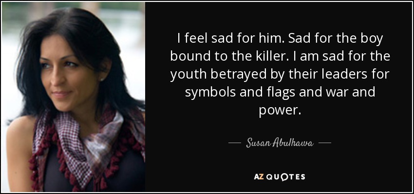 I feel sad for him. Sad for the boy bound to the killer. I am sad for the youth betrayed by their leaders for symbols and flags and war and power. - Susan Abulhawa