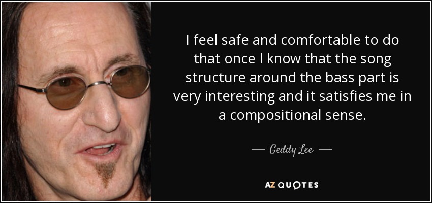I feel safe and comfortable to do that once I know that the song structure around the bass part is very interesting and it satisfies me in a compositional sense. - Geddy Lee
