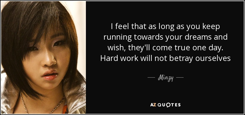 I feel that as long as you keep running towards your dreams and wish, they'll come true one day. Hard work will not betray ourselves - Minzy