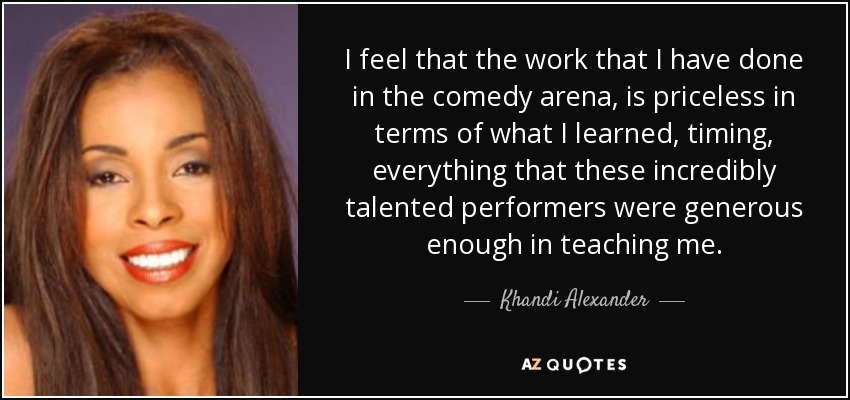 Creo que el trabajo que he hecho en el campo de la comedia no tiene precio en cuanto a lo que he aprendido, el timing, todo lo que estos artistas de increíble talento han tenido la generosidad de enseñarme. - Khandi Alexander