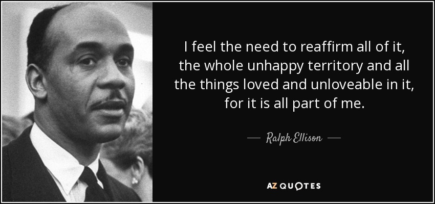 I feel the need to reaffirm all of it, the whole unhappy territory and all the things loved and unloveable in it, for it is all part of me. - Ralph Ellison