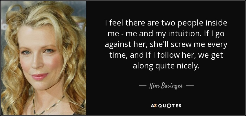 I feel there are two people inside me - me and my intuition. If I go against her, she'll screw me every time, and if I follow her, we get along quite nicely. - Kim Basinger