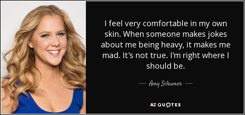 Me siento muy a gusto en mi propia piel. Cuando alguien hace bromas sobre mi peso, me enfado. No es verdad. Estoy justo donde debo estar. - Amy Schumer