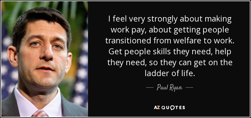 I feel very strongly about making work pay, about getting people transitioned from welfare to work. Get people skills they need, help they need, so they can get on the ladder of life. - Paul Ryan