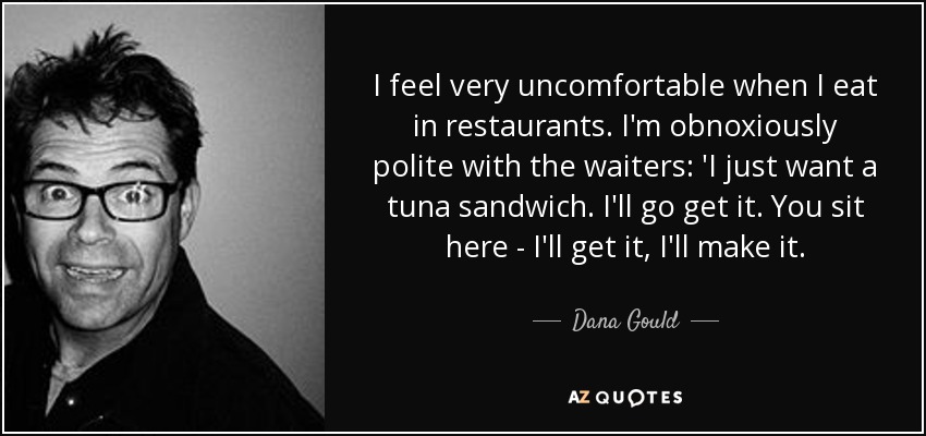 I feel very uncomfortable when I eat in restaurants. I'm obnoxiously polite with the waiters: 'I just want a tuna sandwich. I'll go get it. You sit here - I'll get it, I'll make it. - Dana Gould