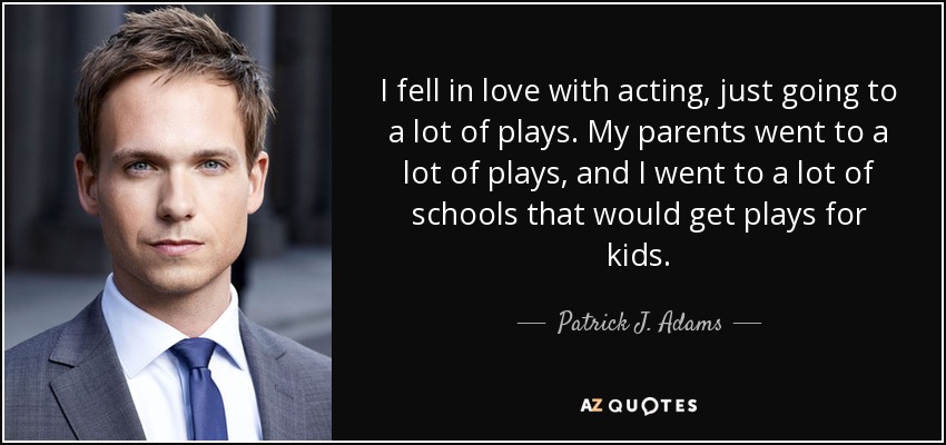 I fell in love with acting, just going to a lot of plays. My parents went to a lot of plays, and I went to a lot of schools that would get plays for kids. - Patrick J. Adams