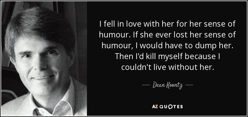 I fell in love with her for her sense of humour. If she ever lost her sense of humour, I would have to dump her. Then I'd kill myself because I couldn't live without her. - Dean Koontz