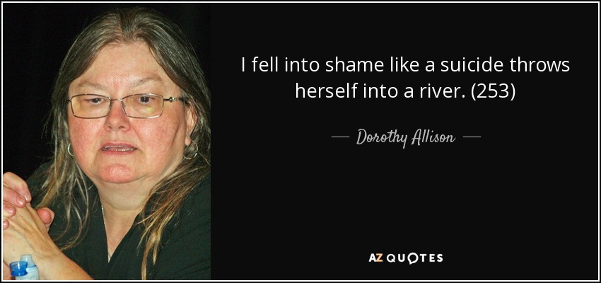 I fell into shame like a suicide throws herself into a river. (253) - Dorothy Allison