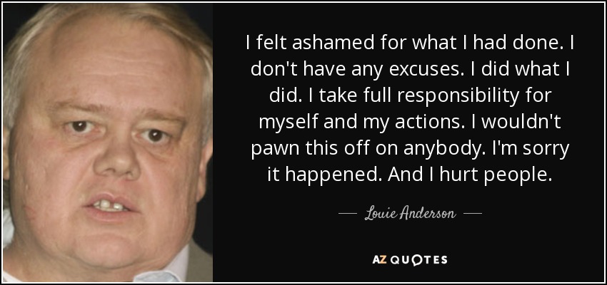 I felt ashamed for what I had done. I don't have any excuses. I did what I did. I take full responsibility for myself and my actions. I wouldn't pawn this off on anybody. I'm sorry it happened. And I hurt people. - Louie Anderson