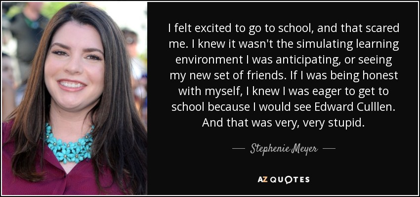 I felt excited to go to school, and that scared me. I knew it wasn't the simulating learning environment I was anticipating, or seeing my new set of friends. If I was being honest with myself, I knew I was eager to get to school because I would see Edward Culllen. And that was very, very stupid. - Stephenie Meyer