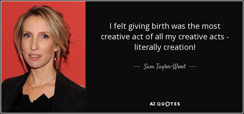 I felt giving birth was the most creative act of all my creative acts - literally creation! - Sam Taylor-Wood