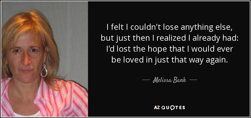 I felt I couldn't lose anything else, but just then I realized I already had: I'd lost the hope that I would ever be loved in just that way again. - Melissa Bank