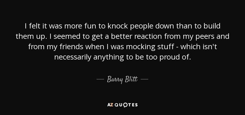 I felt it was more fun to knock people down than to build them up. I seemed to get a better reaction from my peers and from my friends when I was mocking stuff - which isn't necessarily anything to be too proud of. - Barry Blitt