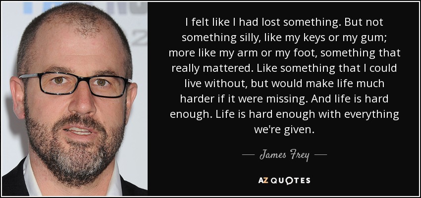 I felt like I had lost something. But not something silly, like my keys or my gum; more like my arm or my foot, something that really mattered. Like something that I could live without, but would make life much harder if it were missing. And life is hard enough. Life is hard enough with everything we're given. - James Frey