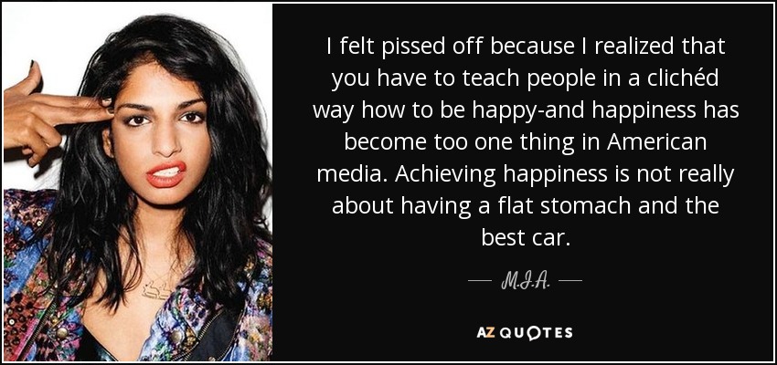 I felt pissed off because I realized that you have to teach people in a clichéd way how to be happy-and happiness has become too one thing in American media. Achieving happiness is not really about having a flat stomach and the best car. - M.I.A.