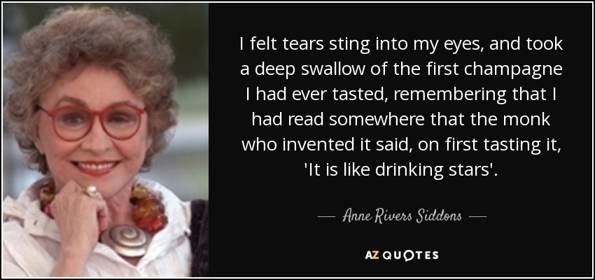 I felt tears sting into my eyes, and took a deep swallow of the first champagne I had ever tasted, remembering that I had read somewhere that the monk who invented it said, on first tasting it, 'It is like drinking stars'. - Anne Rivers Siddons