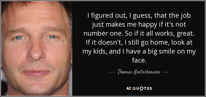 I figured out, I guess, that the job just makes me happy if it's not number one. So if it all works, great. If it doesn't, I still go home, look at my kids, and I have a big smile on my face. - Thomas Kretschmann