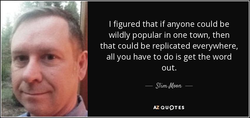 I figured that if anyone could be wildly popular in one town, then that could be replicated everywhere, all you have to do is get the word out. - Slim Moon