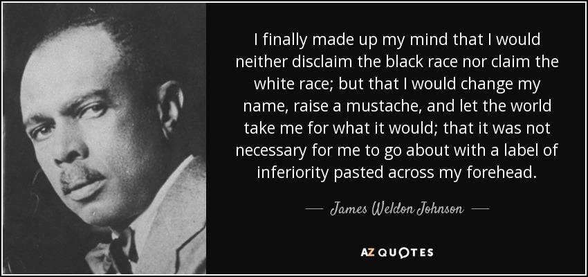 I finally made up my mind that I would neither disclaim the black race nor claim the white race; but that I would change my name, raise a mustache, and let the world take me for what it would; that it was not necessary for me to go about with a label of inferiority pasted across my forehead. - James Weldon Johnson