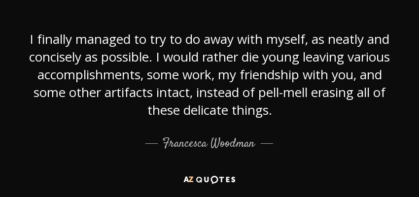 I finally managed to try to do away with myself, as neatly and concisely as possible. I would rather die young leaving various accomplishments, some work, my friendship with you, and some other artifacts intact, instead of pell-mell erasing all of these delicate things. - Francesca Woodman