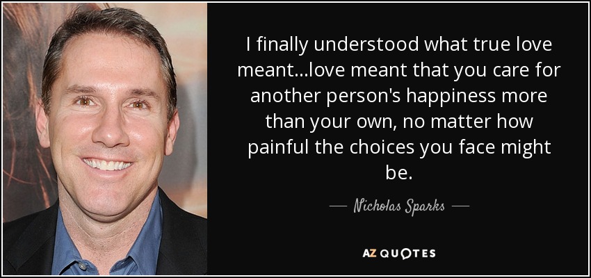 I finally understood what true love meant...love meant that you care for another person's happiness more than your own, no matter how painful the choices you face might be. - Nicholas Sparks