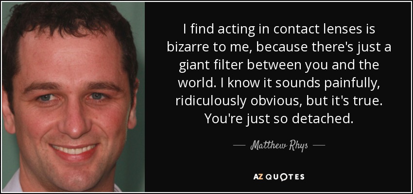 Para mí, actuar con lentillas es extraño, porque simplemente hay un filtro gigante entre tú y el mundo. Sé que suena dolorosamente, ridículamente obvio, pero es verdad. Eres tan distante. - Matthew Rhys