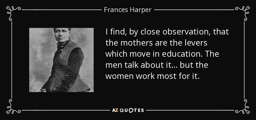 I find, by close observation, that the mothers are the levers which move in education. The men talk about it . . . but the women work most for it. - Frances Harper