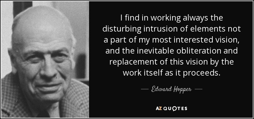 I find in working always the disturbing intrusion of elements not a part of my most interested vision, and the inevitable obliteration and replacement of this vision by the work itself as it proceeds. - Edward Hopper