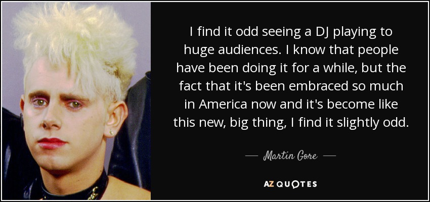 I find it odd seeing a DJ playing to huge audiences. I know that people have been doing it for a while, but the fact that it's been embraced so much in America now and it's become like this new, big thing, I find it slightly odd. - Martin Gore