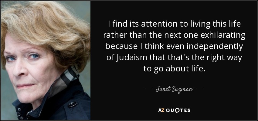 I find its attention to living this life rather than the next one exhilarating because I think even independently of Judaism that that's the right way to go about life. - Janet Suzman