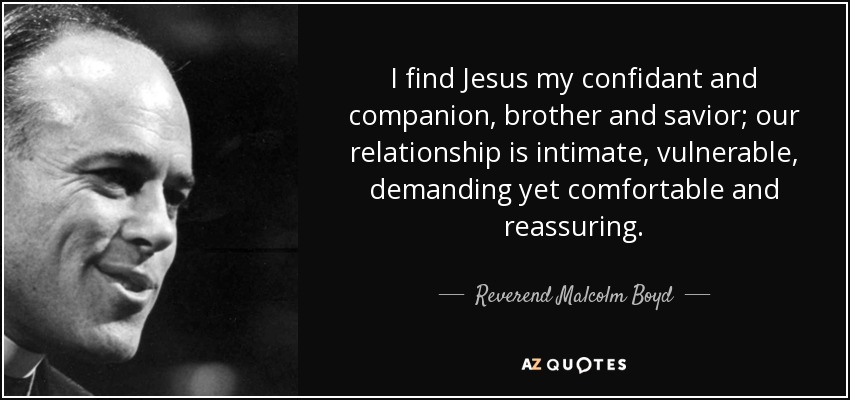 I find Jesus my confidant and companion, brother and savior; our relationship is intimate, vulnerable, demanding yet comfortable and reassuring. - Reverend Malcolm Boyd