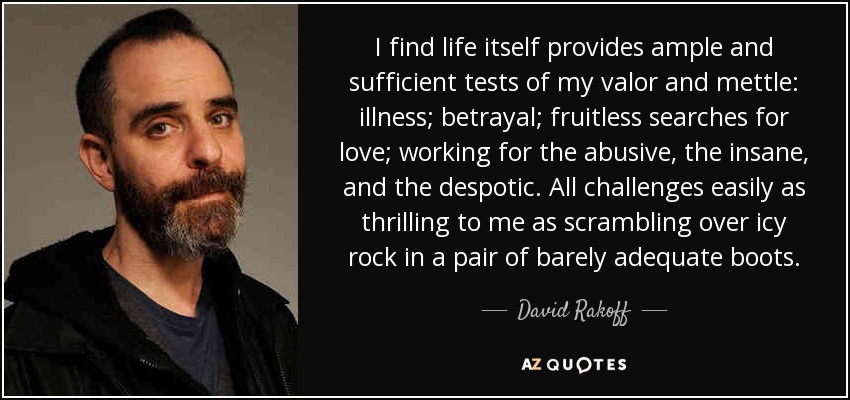 I find life itself provides ample and sufficient tests of my valor and mettle: illness; betrayal; fruitless searches for love; working for the abusive, the insane, and the despotic. All challenges easily as thrilling to me as scrambling over icy rock in a pair of barely adequate boots. - David Rakoff