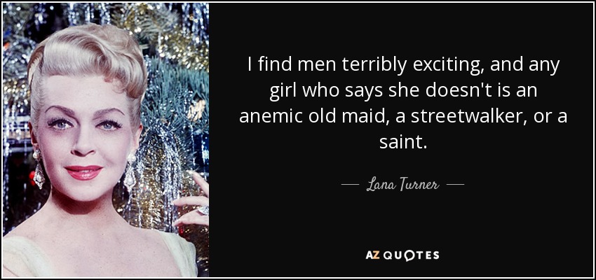 Los hombres me resultan terriblemente excitantes, y cualquier chica que diga lo contrario es una solterona anémica, una prostituta callejera o una santa. - Lana Turner