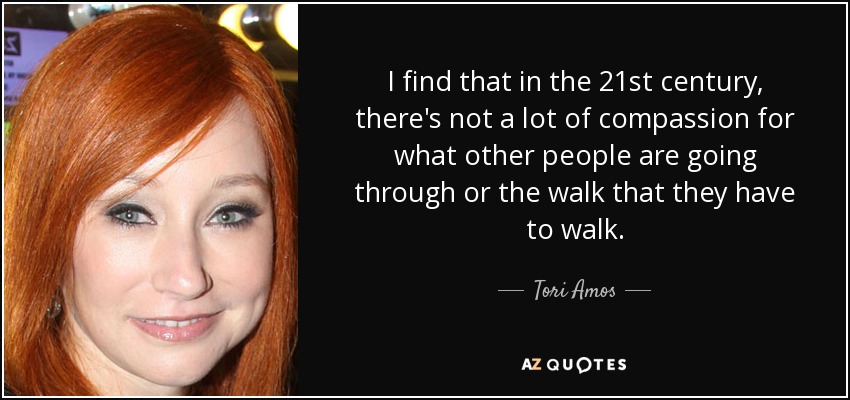 I find that in the 21st century, there's not a lot of compassion for what other people are going through or the walk that they have to walk. - Tori Amos